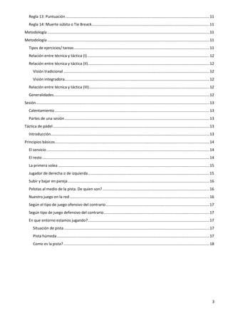 3
Regla 13: Puntuación........................................................................................................................................11
Regla 14: Muerte súbita o Tie Breack...............................................................................................................11
Metodología .........................................................................................................................................................11
Metodología .........................................................................................................................................................11
Tipos de ejercicios/ tareas................................................................................................................................11
Relación entre técnica y táctica (I)....................................................................................................................12
Relación entre técnica y táctica (II)...................................................................................................................12
Visión tradicional ..........................................................................................................................................12
Visión integradora.........................................................................................................................................12
Relación entre técnica y táctica (III)..................................................................................................................12
Generalidades...................................................................................................................................................12
Sesión....................................................................................................................................................................13
Calentamiento ..................................................................................................................................................13
Partes de una sesión.........................................................................................................................................13
Táctica de pádel....................................................................................................................................................13
Introducción......................................................................................................................................................13
Principios básicos..................................................................................................................................................14
El servicio..........................................................................................................................................................14
El resto..............................................................................................................................................................14
La primera volea ...............................................................................................................................................15
Jugador de derecha o de izquierda...................................................................................................................15
Subir y bajar en pareja......................................................................................................................................16
Pelotas al medio de la pista. De quien son?.....................................................................................................16
Nuestro juego en la red ....................................................................................................................................16
Según el tipo de juego ofensivo del contrario..................................................................................................17
Según tipo de juego defensivo del contrario....................................................................................................17
En que entorno estamos jugando?...................................................................................................................17
Situación de pista..........................................................................................................................................17
Pista húmeda ................................................................................................................................................17
Como es la pista?..........................................................................................................................................18
 