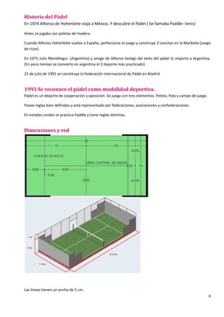 4
Historia del Pádel
En 1974 Alfonso de Hohenlohe viaja a México. Y descubre el Pádel ( Se llamaba Paddle- tenis)
Antes se jugaba con paletas de madera.
Cuando Alfonso Hohenlohe vuelve a España, perfecciona el juego y construye 2 canchas en la Marbella (Juego
de ricos)
En 1975 Julio Menditegui (Argentino) y amigo de Alfonso testigo del éxito del pádel lo importa a Argentina.
(En poco tiempo se convierte en argentina el 2 deporte más practicado)
25 de julio de 1991 se constituye la Federación internacional de Pádel en Madrid
1993 Se reconoce el pádel como modalidad deportiva.
Pádel es un deporte de cooperación y oposición. Se juega con tres elementos. Pelota, Pala y campo de juego.
Posee reglas bien definidas y está representado por federaciones, asociaciones y confederaciones.
En estados unidos se practica Paddle y tiene reglas distintas.
Dimensiones y red
Las líneas tienen un ancho de 5 cm.
 