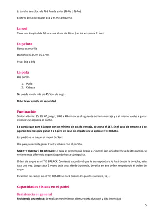 5
La cancha se coloca de N-S Puede variar (N-Ne o N-No)
Existe la pista para jugar 1x1 y es más pequeña
La red
Tiene una longitud de 10 m y una altura de 88cm ( en los extremos 92 cm)
La pelota
Blanca o amarilla
Diámetro: 6.35cm a 6.77cm
Peso: 56g a 59g
La pala
Dos partes
1. Puño
2. Cabeza
No puede medir más de 45,5cm de largo
Debe llevar cordón de seguridad
Puntuación
Similar al tenis: 15, 30, 40, juego, Si 40 a 40 entonces el siguiente se llama ventaja y si el mismo vuelve a ganar
entonces se adjudica el punto.
L a pareja que gane 6 juegos con un mínimo de dos de ventaja, se anota el SET. En el caso de empate a 5 se
jugaran dos más para ganar 7 a 6 pero en caso de empate a 6 se aplica el TIE BREACK.
Las partidas se juegan al mejor de 3 set.
Una pareja necesita ganar 2 set y se hace con el partido.
MUERTE SUBITA O TIE BREACK: Lo gana el primero que llegue a 7 puntos con una diferencia de dos puntos. Si
no tiene esta diferencia seguirá jugando hasta conseguirla.
Orden de saque en el TIE BREACK. Comienza sacando el que le corresponda y lo hará desde la derecha, este
saca una vez. Luego saca 2 veces cada uno, desde izquierda, derecha en ese orden, respetando el orden de
saque.
El cambio de campo en el TIE BREACK se hará Cuando los puntos sumen 6, 12,…
Capacidades Físicas en el pádel
Resistencia en general
Resistencia anaeróbica: Se realizan movimientos de muy corta duración y alta intensidad
 
