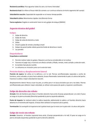 6
Resistencia aeróbica: Para aguantar todos los sets a la misma intensidad
Resistencia local: Se refiere al brazo hábil (Se somete a un continuo esfuerzo al mismo segmento del cuerpo)
Velocidad de reacción: Capacidad de responder en el menor tiempo posible
Velocidad A cíclica: Movimientos rápidos i de diferente forma
Fuerza explosiva: Exigida en aceleración hacia la red y golpes de ataque (SMASH)
Aspecto técnico del pádel
Golpes
1. Golpe de derecha
2. Golpe de revés
3. Golpe de volea de derecha y revés
4. Globo
5. Smash o golpe de remate y bandeja smash
6. Golpes de pared (salida rebote pared de fondo de derechas o revés)
7. Las paredes
Empuñaduras
Empuñadura continental:
• Permite realizar todos los golpes. Requiere una fuerza considerable en la muñeca
• Favorece el juego raso, el servicio con efecto cortado y liftado, remate, revés cortado y volea de revés.
• Es también llamada de martillo
• La utilizamos en iniciación junto con la este de revés
Posición básica y desplazamiento lateral
Posición de espera: Se utiliza en la defensa y en la red. Piernas semiflexionadas separadas a ancho de
hombros, estos volcados un poco hacia adelante, brazos flexionados sosteniendo la pala a la altura del pecho.
Favorece la salida a mayor velocidad de reacción.
Desplazamiento lateral: Nunca cruzar los pies, se utiliza para ir en busca de bolas que van a los lados. Piernas
semiflexionadas para obtener mayor velocidad, se utilizan como pasos de ajuste y requieren coordinación.
Golpe de derecha sin rebote
Armado: Giro de hombros para llevar el hombro derecho hacia atrás (Cuerpo perpendicular a la red). El peso
se carga en la pierna atrasada (Derecha) quedando la pierna izquierda adelante.
Punto de impacto: Se realizará sobre la cadera izquierda, adelantando la cadera y el hombro derecho hacia
delante en el momento del impacto. El brazo libre señalará la trayectoria de la pelota.
Terminación: Se acompaña la trayectoria de la pelota hasta que la mano con la pala esté a la altura del pecho
Golpe de revés sin rebote
Armado: Llevamos el hombro izquierdo hacia atrás. (Cuerpo perpendicular a la red). El peso se carga en la
pierna atrasada (izquierda) quedando la pierna derecha adelante.
 