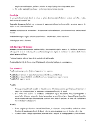 8
1. Dejar que nos sobrepase, perder la posición de ataque y asegurar la respuesta al globo
2. No perder la posición de ataque y contrarrestar con un smash bandeja
Bandeja
Es una variante del smash donde la pelota se golpea de smash con efecto muy cortado (derecha o revés).
Suele utilizarse lejos de la red.
Colocación del cuerpo: De lado a la trayectoria de la pelota señalando con la mano libre la misma, la punta de
la pala en alto y señalando el cielo
Impacto: Movimiento de arriba abajo y de derecha a izquierda llevando todo el cuerpo hacia adelante en el
impacto
Terminación: La pala llegará con el brazo extendido a la rodilla de la pierna adelantada
Será un golpe lento y profundo
Salida de pared frontal
Armado: Justo en el momento del bote de la pelota retrasaremos la pierna derecha en caso de ser de derecha
o la izquierda si es de revés. La pala se va hacia atrás gracias al giro de hombros y el extremo de la misma
señala la pared del fondo
Punto de impacto: sobre el plano de la punta del pie adelantado.
Terminación: Barrido de forma natural hasta que la pala esté a la altura de nuestro pecho.
Las paredes
Para la mejor comprensión dividimos la pared en tres sectores:
Pared 1: Desde la mitad de la cancha hasta la submitad de la pared de fondo
Pared 2: Desde la submitad de la pared de fondo hasta la esquina con la pared lateral
Pared 3: Toda la pared lateral
Pared 1:
• Si el jugador que tira a la pared 1 es el que tenemos delante de nosotros (paralelo) la pelota entrara y
saldrá con el mismo ángulo, se responderá en las salidas frontales de pared.
• Si la pelota viene cruzada a la pared esta saldrá con un ángulo mas abierto. Para poder responder a
estas bolas debemos retroceder dando la espalda a la pared lateral y en diagonal hacia el escalón
entre la pared lateral y la malla metálica; el jugador de la derecha devolverá de revés y el jugador de la
izquierda de drive de derecha
Pared 2:
• Si nos juega el que tenemos enfrente de nosotros, la salida será acompañando la bola en las salidas
frontales de pared dependiendo de donde estemos ubicados golpearemos de derecha o de revés.
• Si viene cruzada y despacio podremos golpearle antes y después de haber golpeado la pared de fondo
 