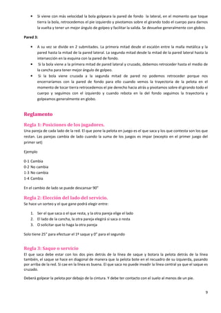 9
• Si viene con más velocidad la bola golpeara la pared de fondo la lateral, en el momento que toque
tierra la bola, retrocedemos el pie izquierdo y pivotamos sobre el girando todo el cuerpo para darnos
la vuelta y tener un mejor ángulo de golpeo y facilitar la salida. Se devuelve generalmente con globos
Pared 3:
• A su vez se divide en 2 submitades. La primera mitad desde el escalón entre la malla metálica y la
pared hasta la mitad de la pared lateral. La segunda mitad desde la mitad de la pared lateral hasta la
intersección en la esquina con la pared de fondo.
• Si la bola viene a la primera mitad de pared lateral y cruzado, debemos retroceder hasta el medio de
la cancha para tener mejor ángulo de golpeo.
• Si la bola viene cruzada a la segunda mitad de pared no podemos retroceder porque nos
encerraríamos con la pared de fondo para ello cuando vemos la trayectoria de la pelota en el
momento de tocar tierra retrocedemos el pie derecho hacia atrás y pivotamos sobre él girando todo el
cuerpo y seguimos con el izquierdo y cuando rebota en la del fondo seguimos la trayectoria y
golpeamos generalmente en globo.
Reglamento
Regla 1: Posiciones de los jugadores.
Una pareja de cada lado de la red. El que pone la pelota en juego es el que saca y los que contesta son los que
restan. Las parejas cambia de lado cuando la suma de los juegos es impar (excepto en el primer juego del
primer set)
Ejemplo
0-1 Cambia
0-2 No cambia
1-3 No cambia
1-4 Cambia
En el cambio de lado se puede descansar 90”
Regla 2: Elección del lado del servicio.
Se hace un sorteo y el que gane podrá elegir entre:
1. Ser el que saca o el que resta, y la otra pareja elige el lado
2. El lado de la cancha, la otra pareja elegirá si saca o resta
3. O solicitar que lo haga la otra pareja
Solo tiene 25” para efectuar el 1º saque y 0” para el segundo
Regla 3: Saque o servicio
El que saca debe estar con los dos pies detrás de la línea de saque y botara la pelota detrás de la línea
también, el saque se hace en diagonal de manera que la pelota bote en el recuadro de su izquierda, pasando
por arriba de la red. Si cae en la línea es buena. El que saca no puede invadir la línea central ya que el saque es
cruzado.
Deberá golpear la pelota por debajo de la cintura. Y debe ter contacto con el suelo al menos de un pie.
 