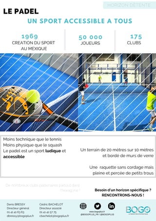 UN SPORT ACCESSIBLE A TOUS
LE PADEL
Denis BRESSY
Directeur général
01 41 41 63 63
dbressy@bogoplus.fr
Cédric BACHELOT
Directeur associé
01 41 41 57 75
cbachelot@bogoplus.fr
Besoin d'un horizon spécifique ?
RENCONTRONS-NOUS !
www.bogoplus.fr
@BOGOPLUS_FR / @BOGOPLUS
HORIZON DÉTENTE
1969
CREATION DU SPORT
AU MEXIQUE
50 000
JOUEURS
175
CLUBS
De nombreux clubs partenaires partout dans
l’hexagone !
Moins technique que le tennis
Moins physique que le squash
Le padel est un sport ludique et
accessible
Un terrain de 20 mètres sur 10 mètres
et bordé de murs de verre
Une  raquette sans cordage mais
pleine et percée de petits trous
 