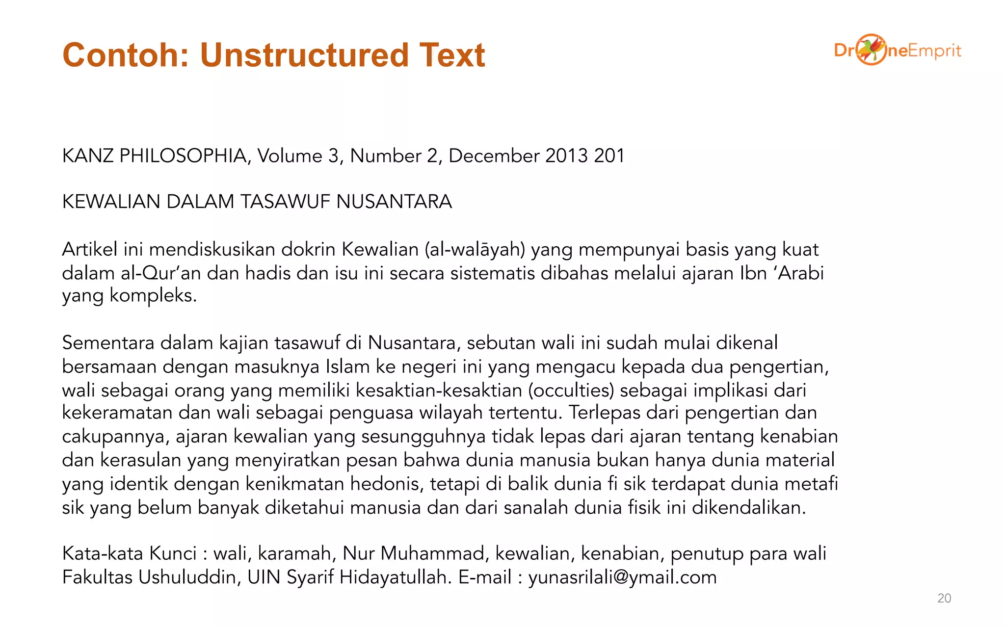 Contoh: Unstructured Text
20
KANZ PHILOSOPHIA, Volume 3, Number 2, December 2013 201
KEWALIAN DALAM TASAWUF NUSANTARA
Artikel ini mendiskusikan dokrin Kewalian (al-walāyah) yang mempunyai basis yang kuat
dalam al-Qur’an dan hadis dan isu ini secara sistematis dibahas melalui ajaran Ibn ‘Arabi
yang kompleks.
Sementara dalam kajian tasawuf di Nusantara, sebutan wali ini sudah mulai dikenal
bersamaan dengan masuknya Islam ke negeri ini yang mengacu kepada dua pengertian,
wali sebagai orang yang memiliki kesaktian-kesaktian (occulties) sebagai implikasi dari
kekeramatan dan wali sebagai penguasa wilayah tertentu. Terlepas dari pengertian dan
cakupannya, ajaran kewalian yang sesungguhnya tidak lepas dari ajaran tentang kenabian
dan kerasulan yang menyiratkan pesan bahwa dunia manusia bukan hanya dunia material
yang identik dengan kenikmatan hedonis, tetapi di balik dunia fi sik terdapat dunia metafi
sik yang belum banyak diketahui manusia dan dari sanalah dunia fisik ini dikendalikan.
Kata-kata Kunci : wali, karamah, Nur Muhammad, kewalian, kenabian, penutup para wali
Fakultas Ushuluddin, UIN Syarif Hidayatullah. E-mail : yunasrilali@ymail.com
 