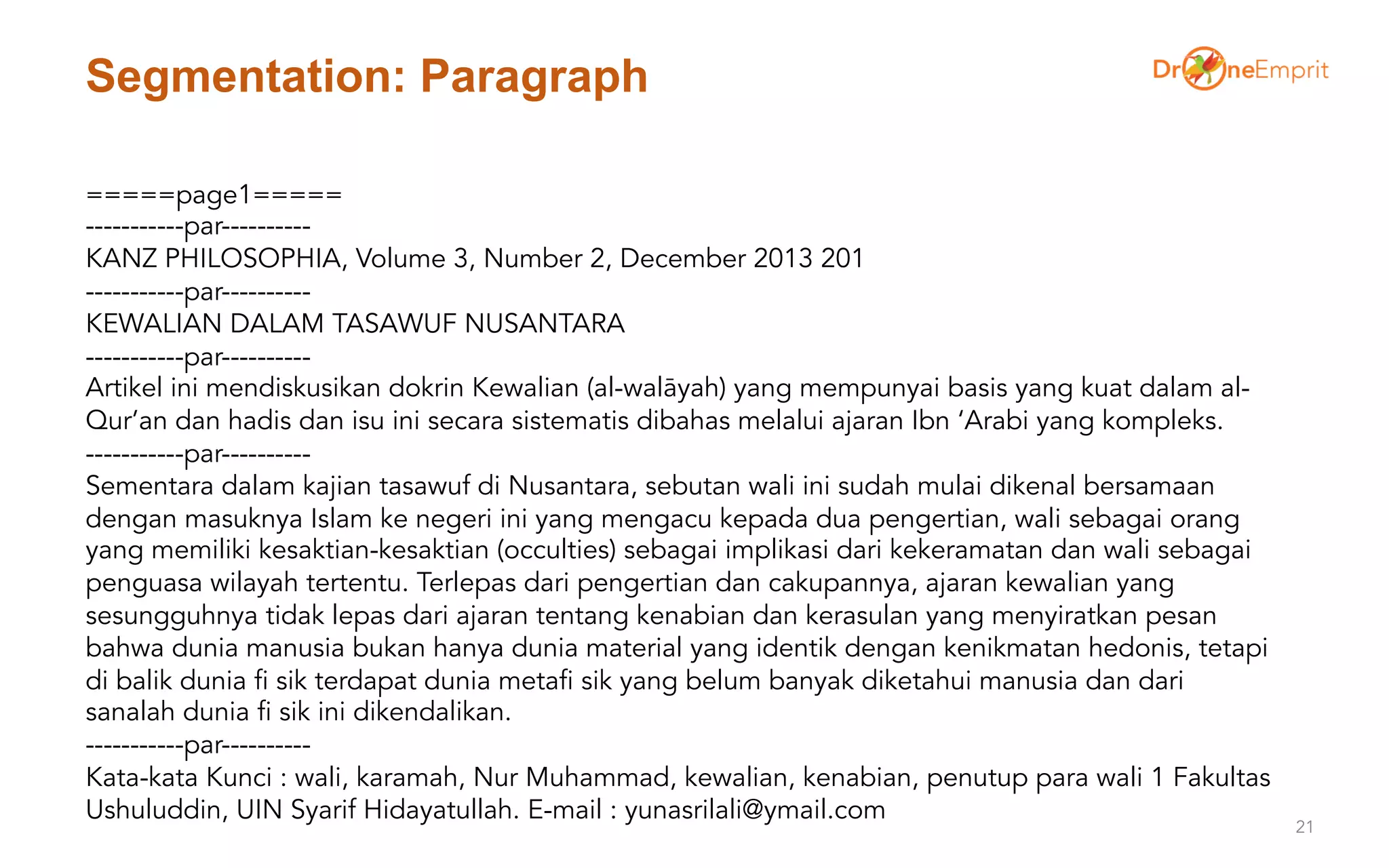 Segmentation: Paragraph
21
=====page1=====
-----------par----------
KANZ PHILOSOPHIA, Volume 3, Number 2, December 2013 201
-----------par----------
KEWALIAN DALAM TASAWUF NUSANTARA
-----------par----------
Artikel ini mendiskusikan dokrin Kewalian (al-walāyah) yang mempunyai basis yang kuat dalam al-
Qur’an dan hadis dan isu ini secara sistematis dibahas melalui ajaran Ibn ‘Arabi yang kompleks.
-----------par----------
Sementara dalam kajian tasawuf di Nusantara, sebutan wali ini sudah mulai dikenal bersamaan
dengan masuknya Islam ke negeri ini yang mengacu kepada dua pengertian, wali sebagai orang
yang memiliki kesaktian-kesaktian (occulties) sebagai implikasi dari kekeramatan dan wali sebagai
penguasa wilayah tertentu. Terlepas dari pengertian dan cakupannya, ajaran kewalian yang
sesungguhnya tidak lepas dari ajaran tentang kenabian dan kerasulan yang menyiratkan pesan
bahwa dunia manusia bukan hanya dunia material yang identik dengan kenikmatan hedonis, tetapi
di balik dunia fi sik terdapat dunia metafi sik yang belum banyak diketahui manusia dan dari
sanalah dunia fi sik ini dikendalikan.
-----------par----------
Kata-kata Kunci : wali, karamah, Nur Muhammad, kewalian, kenabian, penutup para wali 1 Fakultas
Ushuluddin, UIN Syarif Hidayatullah. E-mail : yunasrilali@ymail.com
 