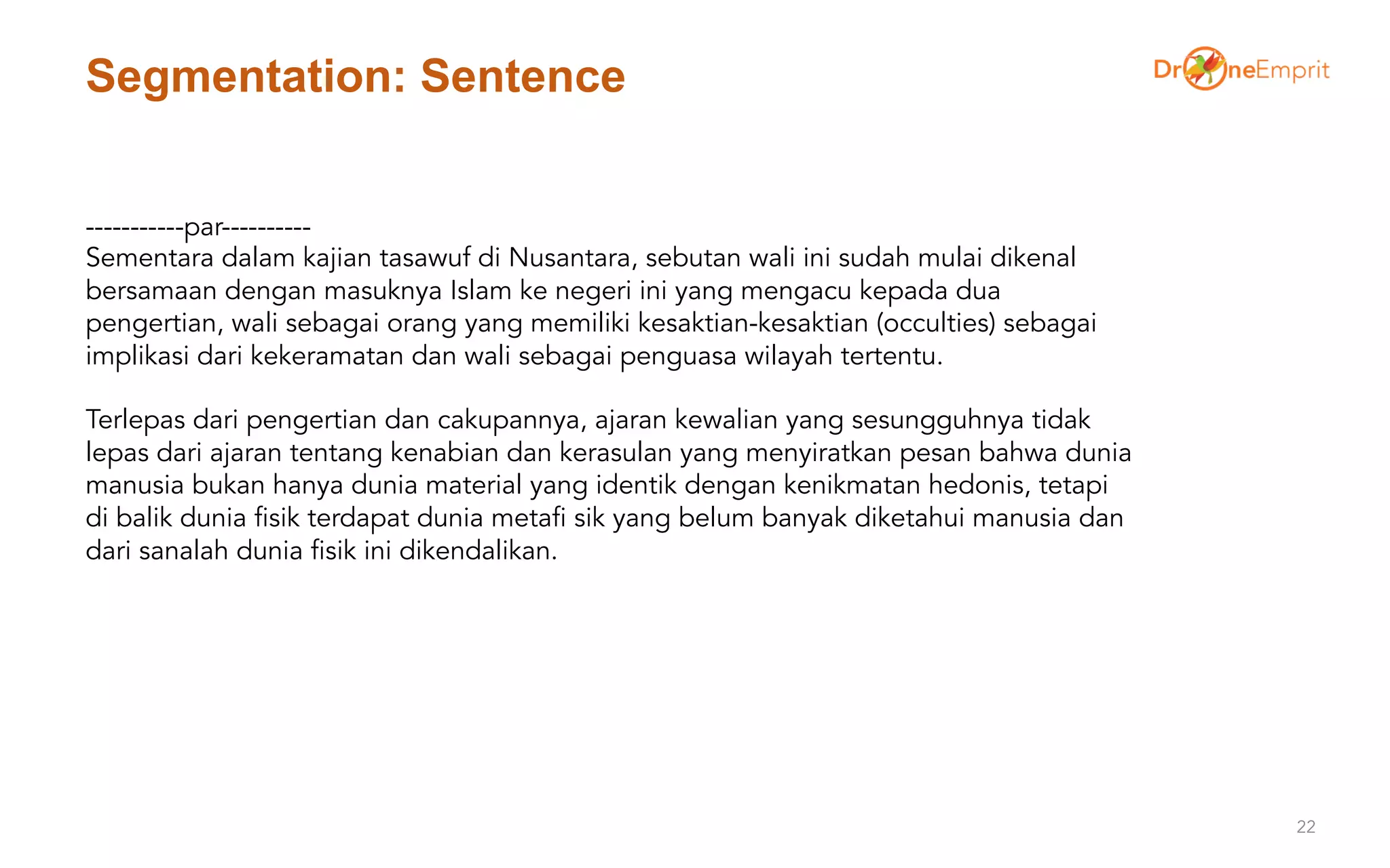 Segmentation: Sentence
22
-----------par----------
Sementara dalam kajian tasawuf di Nusantara, sebutan wali ini sudah mulai dikenal
bersamaan dengan masuknya Islam ke negeri ini yang mengacu kepada dua
pengertian, wali sebagai orang yang memiliki kesaktian-kesaktian (occulties) sebagai
implikasi dari kekeramatan dan wali sebagai penguasa wilayah tertentu.
Terlepas dari pengertian dan cakupannya, ajaran kewalian yang sesungguhnya tidak
lepas dari ajaran tentang kenabian dan kerasulan yang menyiratkan pesan bahwa dunia
manusia bukan hanya dunia material yang identik dengan kenikmatan hedonis, tetapi
di balik dunia fisik terdapat dunia metafi sik yang belum banyak diketahui manusia dan
dari sanalah dunia fisik ini dikendalikan.
 