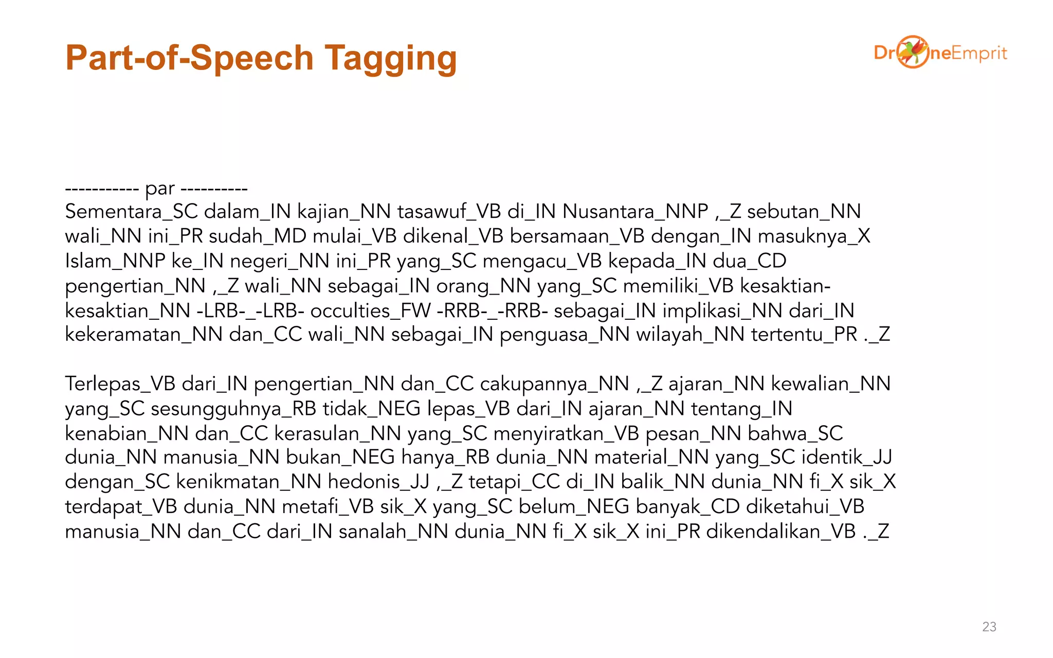 Part-of-Speech Tagging
23
----------- par ----------
Sementara_SC dalam_IN kajian_NN tasawuf_VB di_IN Nusantara_NNP ,_Z sebutan_NN
wali_NN ini_PR sudah_MD mulai_VB dikenal_VB bersamaan_VB dengan_IN masuknya_X
Islam_NNP ke_IN negeri_NN ini_PR yang_SC mengacu_VB kepada_IN dua_CD
pengertian_NN ,_Z wali_NN sebagai_IN orang_NN yang_SC memiliki_VB kesaktian-
kesaktian_NN -LRB-_-LRB- occulties_FW -RRB-_-RRB- sebagai_IN implikasi_NN dari_IN
kekeramatan_NN dan_CC wali_NN sebagai_IN penguasa_NN wilayah_NN tertentu_PR ._Z
Terlepas_VB dari_IN pengertian_NN dan_CC cakupannya_NN ,_Z ajaran_NN kewalian_NN
yang_SC sesungguhnya_RB tidak_NEG lepas_VB dari_IN ajaran_NN tentang_IN
kenabian_NN dan_CC kerasulan_NN yang_SC menyiratkan_VB pesan_NN bahwa_SC
dunia_NN manusia_NN bukan_NEG hanya_RB dunia_NN material_NN yang_SC identik_JJ
dengan_SC kenikmatan_NN hedonis_JJ ,_Z tetapi_CC di_IN balik_NN dunia_NN fi_X sik_X
terdapat_VB dunia_NN metafi_VB sik_X yang_SC belum_NEG banyak_CD diketahui_VB
manusia_NN dan_CC dari_IN sanalah_NN dunia_NN fi_X sik_X ini_PR dikendalikan_VB ._Z
 