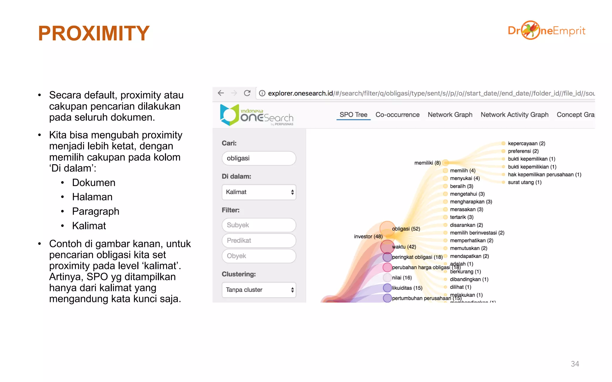 PROXIMITY
• Secara default, proximity atau
cakupan pencarian dilakukan
pada seluruh dokumen.
• Kita bisa mengubah proximity
menjadi lebih ketat, dengan
memilih cakupan pada kolom
‘Di dalam’:
• Dokumen
• Halaman
• Paragraph
• Kalimat
• Contoh di gambar kanan, untuk
pencarian obligasi kita set
proximity pada level ‘kalimat’.
Artinya, SPO yg ditampilkan
hanya dari kalimat yang
mengandung kata kunci saja.
34
 