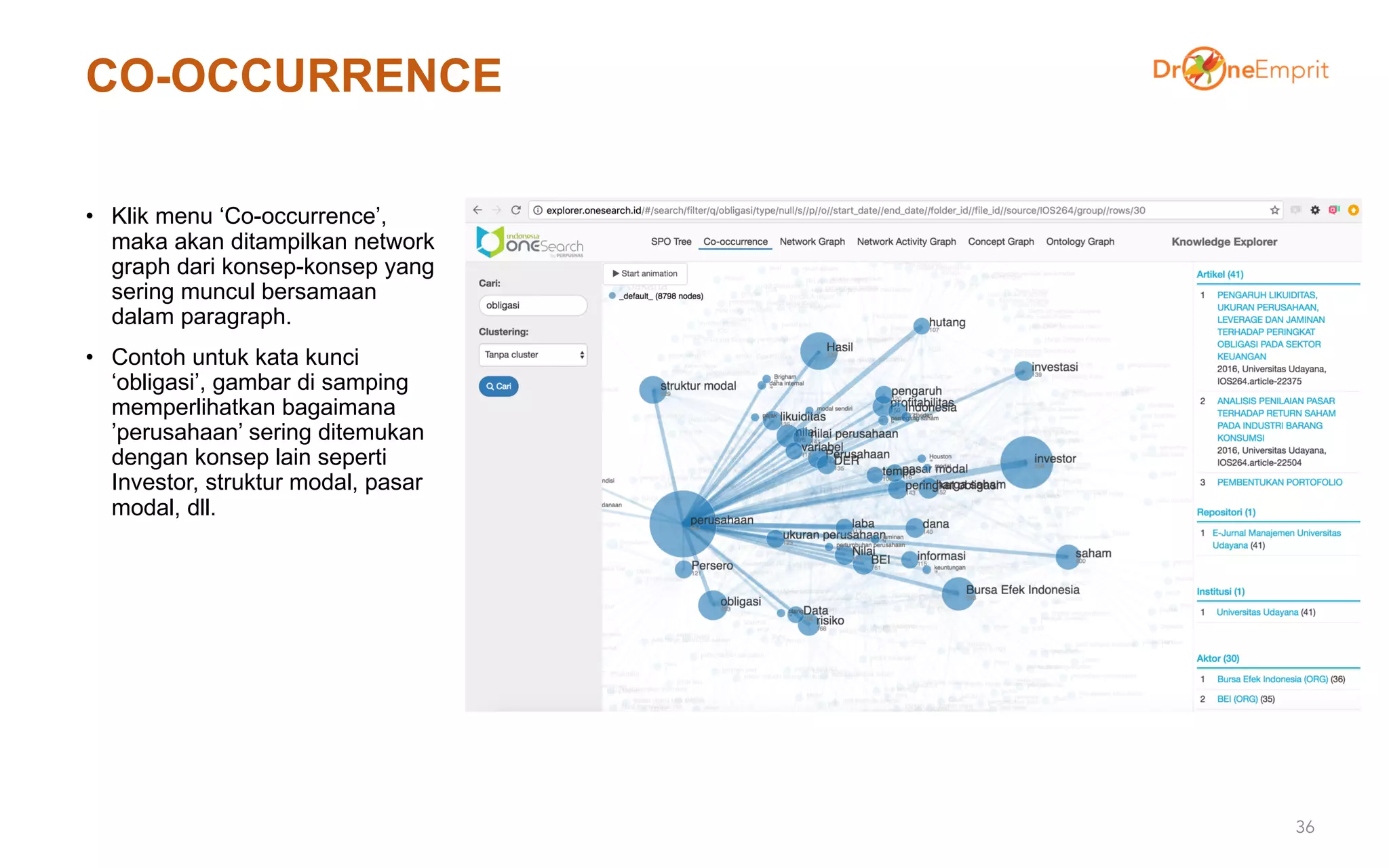 CO-OCCURRENCE
• Klik menu ‘Co-occurrence’,
maka akan ditampilkan network
graph dari konsep-konsep yang
sering muncul bersamaan
dalam paragraph.
• Contoh untuk kata kunci
‘obligasi’, gambar di samping
memperlihatkan bagaimana
’perusahaan’ sering ditemukan
dengan konsep lain seperti
Investor, struktur modal, pasar
modal, dll.
36
 