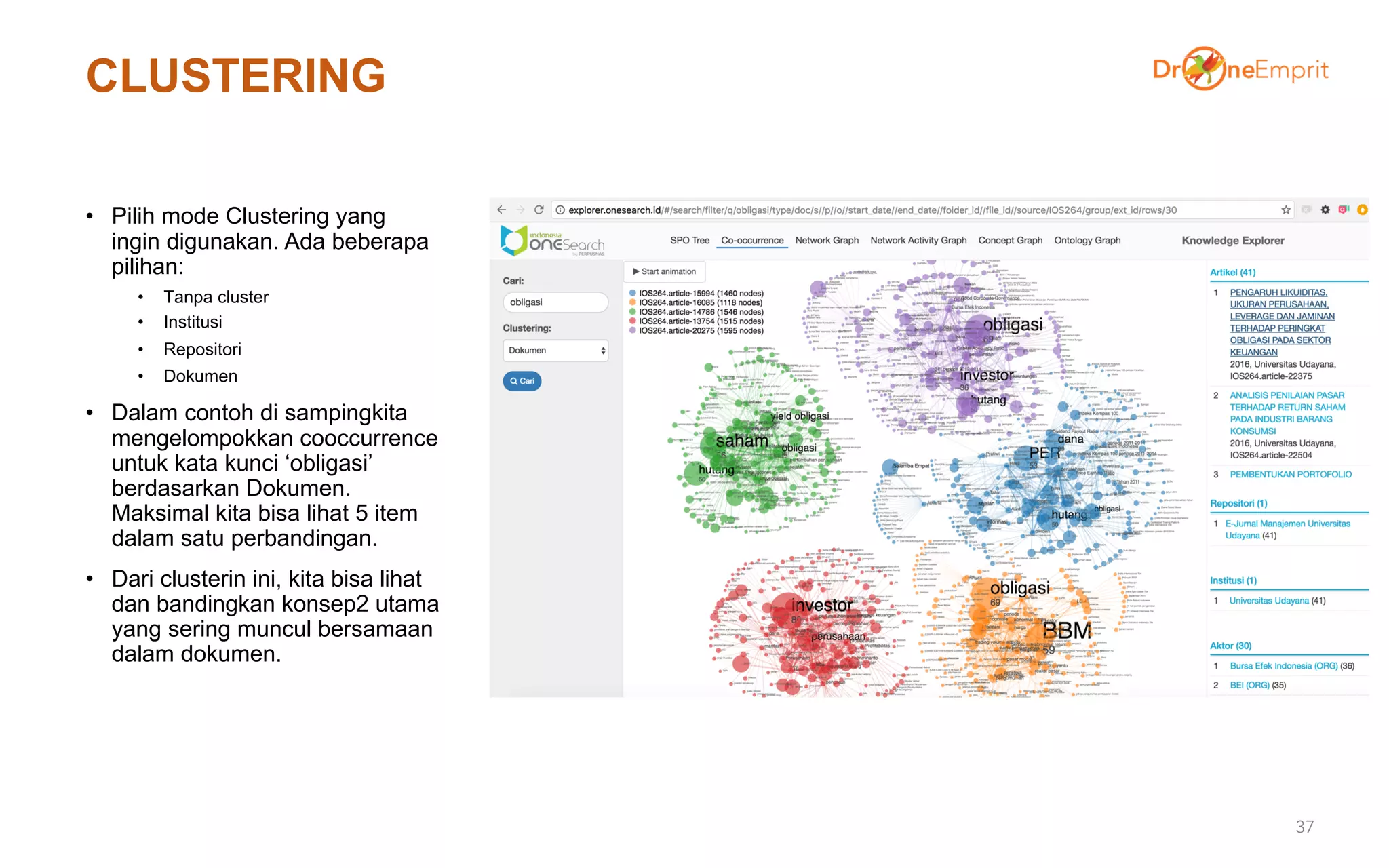 CLUSTERING
• Pilih mode Clustering yang
ingin digunakan. Ada beberapa
pilihan:
• Tanpa cluster
• Institusi
• Repositori
• Dokumen
• Dalam contoh di sampingkita
mengelompokkan cooccurrence
untuk kata kunci ‘obligasi’
berdasarkan Dokumen.
Maksimal kita bisa lihat 5 item
dalam satu perbandingan.
• Dari clusterin ini, kita bisa lihat
dan bandingkan konsep2 utama
yang sering muncul bersamaan
dalam dokumen.
37
 