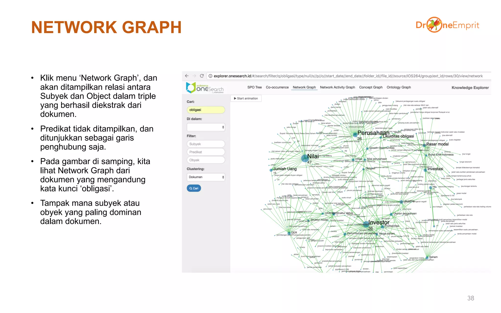 NETWORK GRAPH
• Klik menu ‘Network Graph’, dan
akan ditampilkan relasi antara
Subyek dan Object dalam triple
yang berhasil diekstrak dari
dokumen.
• Predikat tidak ditampilkan, dan
ditunjukkan sebagai garis
penghubung saja.
• Pada gambar di samping, kita
lihat Network Graph dari
dokumen yang mengandung
kata kunci ‘obligasi’.
• Tampak mana subyek atau
obyek yang paling dominan
dalam dokumen.
38
 