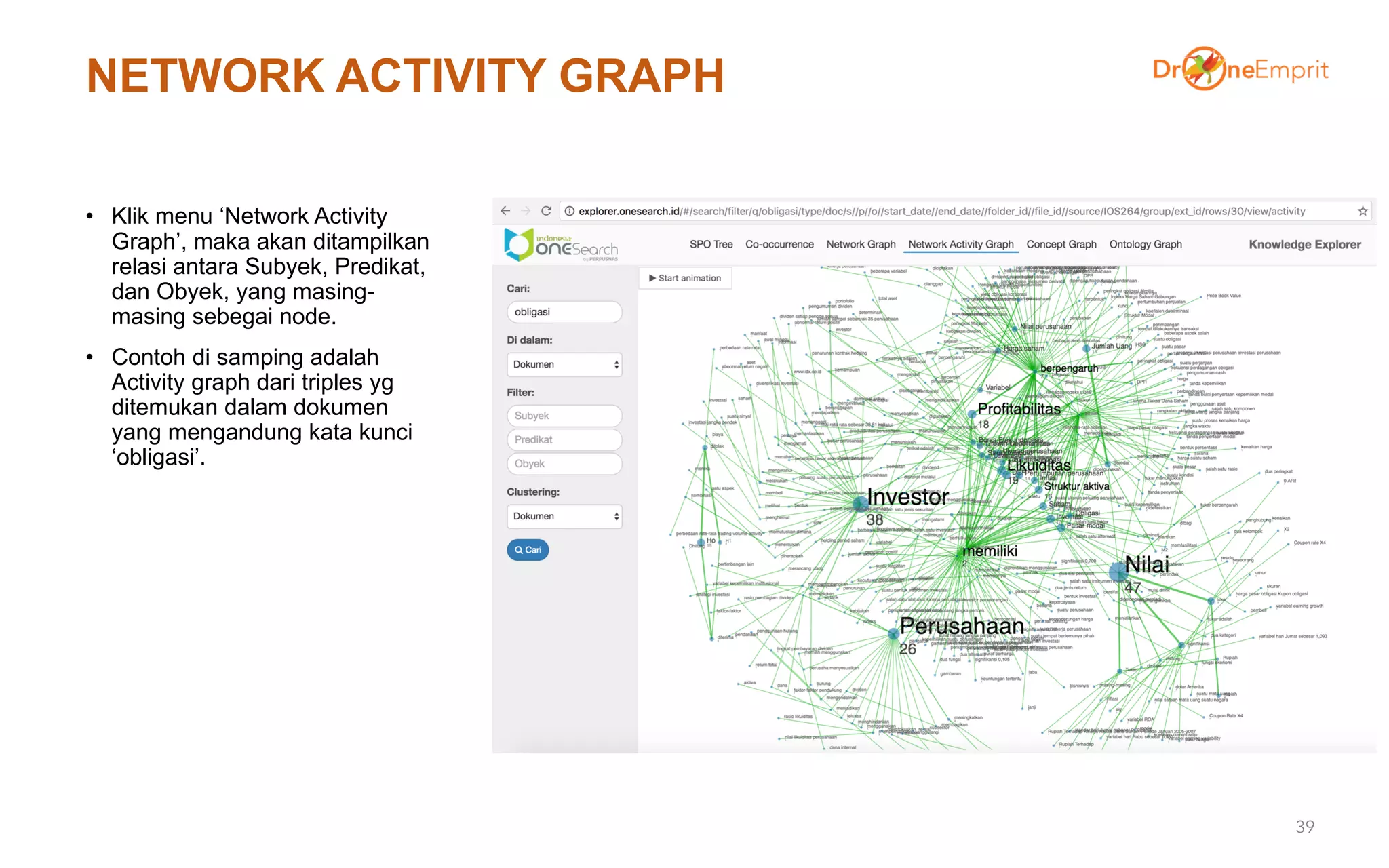 NETWORK ACTIVITY GRAPH
• Klik menu ‘Network Activity
Graph’, maka akan ditampilkan
relasi antara Subyek, Predikat,
dan Obyek, yang masing-
masing sebegai node.
• Contoh di samping adalah
Activity graph dari triples yg
ditemukan dalam dokumen
yang mengandung kata kunci
‘obligasi’.
39
 