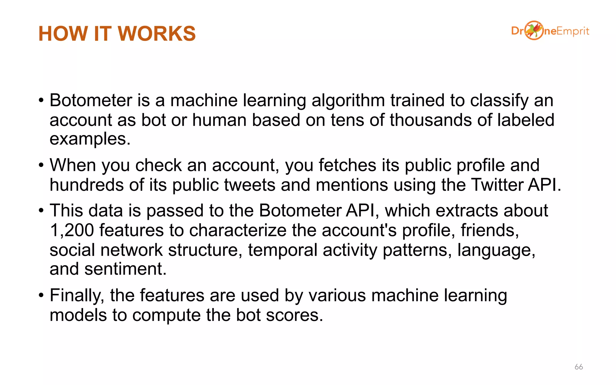 HOW IT WORKS
• Botometer is a machine learning algorithm trained to classify an
account as bot or human based on tens of thousands of labeled
examples.
• When you check an account, you fetches its public profile and
hundreds of its public tweets and mentions using the Twitter API.
• This data is passed to the Botometer API, which extracts about
1,200 features to characterize the account's profile, friends,
social network structure, temporal activity patterns, language,
and sentiment.
• Finally, the features are used by various machine learning
models to compute the bot scores.
66
 