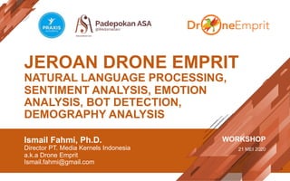 JEROAN DRONE EMPRIT
NATURAL LANGUAGE PROCESSING,
SENTIMENT ANALYSIS, EMOTION
ANALYSIS, BOT DETECTION,
DEMOGRAPHY ANALYSIS
Ismail Fahmi, Ph.D.
Director PT. Media Kernels Indonesia
a.k.a Drone Emprit
Ismail.fahmi@gmail.com
WORKSHOP
21 MEI 2020
 