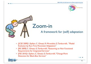 Zoom-in
                    	

       A framework for (self) adaptation


• [ICSE 2009] I. Epifani, C. Ghezzi, R. Mirandola, G. Tamburrelli, "Model
  Evolution by Run-Time Parameter Adaptation”
• [RE 2009] C. Ghezzi, G. Tamburrelli, "Reasoning on Non Functional
  Requirements for Integrated Services”
• [FSE 2010] I. Epifani, C. Ghezzi, G. Tamburrelli, "Change-Point
  Detection for Black-Box Services”

                                                                            10
 