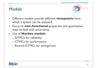 Models

• Different models provide different viewpoints from
  which a system can be analyzed
• Focus on non-functional properties and quantitative
  ways to deal with uncertainty
• Use of Markov models
  – DTMCs for reliability
  – CTMCs for performance
  – Reward DTMCs for energy/cost




                                                        13
 