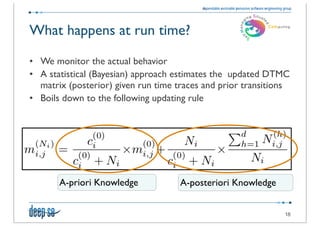 What happens at run time?

• We monitor the actual behavior
• A statistical (Bayesian) approach estimates the updated DTMC
  matrix (posterior) given run time traces and prior transitions
• Boils down to the following updating rule




       A-priori Knowledge            A-posteriori Knowledge


                                                              18
 
