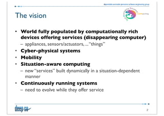 The vision

• World fully populated by computationally rich
  devices offering services (disappearing computer)
  – appliances, sensors/actuators, ... “things”
• Cyber-physical systems
• Mobility
• Situation-aware computing
  – new “services” built dynamically in a situation-dependent
    manner
• Continuously running systems
  – need to evolve while they offer service


                                                                2
 