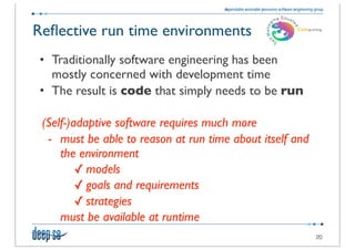 Reﬂective run time environments
• Traditionally software engineering has been
  mostly concerned with development time
• The result is code that simply needs to be run

 (Self-)adaptive software requires much more
  - must be able to reason at run time about itself and
     the environment
         ✓ models
         ✓ goals and requirements
         ✓ strategies
     must be available at runtime
                                                          20
 