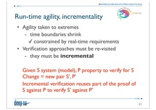 Run-time agility, incrementality
• Agility taken to extremes
   - time boundaries shrink
     ✓ constrained by real-time requirements
• Veriﬁcation approaches must be re-visited
   - they must be incremental

  Given S system (model), P property to verify for S
  Change = new pair S’, P’
  Incremental veriﬁcation reuses part of the proof of
  S against P to verify S’ against P’

                                                        21
 