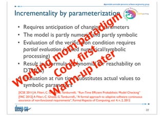 Incrementality by parameterization
                                                                          g m
                       d i
 • Requires anticipation of changing parameters
                    ra
 • The model is partly numeric and partly symbolic
                  a
                p
 • Evaluation of the veriﬁcation condition requires
              m st r
   partial evaluation (mixed numerical/symbolic
            o ir
          m k f ate
   processing)
         g o
        n o
       i C         p l
 • Result is a formula (polynomial for reachability on

    r k
   DTMCs)
                -u
  o
 • Evaluation at run time substitutes actual values to
W           arm
   symbolic parameters
          W
 [ICSE 2011] A. Filieri, C. Ghezzi, G. Tamburrelli, “Run-Time Efﬁcient Probabilistic Model Checking”
 [FAC 2012] A Filieri, C. Ghezzi, G. Tamburrelli,, “A formal approach to adaptive software: continuous
 assurance of non-functional requirements”, Formal Aspects of Computing, vol. 4, n. 2, 2012


                                                                                                         22
 
