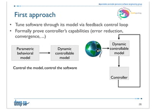 First approach
• Tune software through its model via feedback control loop
• Formally prove controller’s capabilities (error reduction,
  convergence, ...)
                                                   Dynamic
   Parametric              Dynamic                controllable
   behavioral             controllable              model
     model                  model

 Control the model, control the software

                                                   Controller




                                                                 26
 