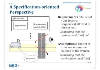 A	
  Speci(ication-­‐oriented	
  
Perspective
 Speci5ication
                                        Requirements:	
  The	
  set	
  of	
  
                                                  runs	
  (events	
  
   Requirements
                          Environment             sequences)	
  allowed	
  in	
  
                          Assumptions             the	
  system.
                                        	
  	
  “Something	
  that	
  the	
  
                                                  system	
  must	
  (not)	
  do”

                                        Assumptions:	
  The	
  set	
  of	
  
                                                  runs	
  we	
  assume	
  can	
  
                                                  happen	
  in	
  the	
  system.
                                        	
  	
  “Something	
  that	
  the	
  
                 Environment                      environment	
  will	
  (not)	
  

                                                                                     11
 