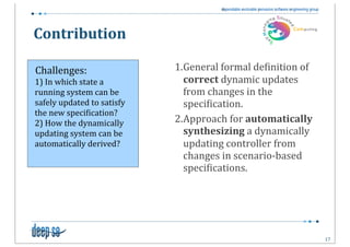 Contribution

Challenges:                              1.General	
  formal	
  de5inition	
  of	
  
1)	
  In	
  which	
  state	
  a	
          correct	
  dynamic	
  updates	
  
running	
  system	
  can	
  be	
           from	
  changes	
  in	
  the	
  
safely	
  updated	
  to	
  satisfy	
       speci5ication.
the	
  new	
  speci5ication?
2)	
  How	
  the	
  dynamically	
        2.Approach	
  for	
  automatically	
  
updating	
  system	
  can	
  be	
          synthesizing	
  a	
  dynamically	
  
automatically	
  derived?                  updating	
  controller	
  from	
  
                                           changes	
  in	
  scenario-­‐based	
  
                                           speci5ications.




                                                                                       17
 