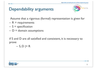 Dependability arguments

   Assume that a rigorous (formal) representation is given for
  – R = requirements
  – S = speciﬁcation
  – D = domain assumptions

	

 if S and D are all satisﬁed and consistent, it is necessary to
    prove
           – S, D |= R




                                                                     5
 