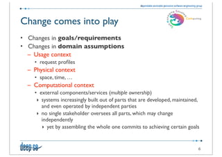 Change comes into play
• Changes in goals/requirements
• Changes in domain assumptions
  – Usage context
    • request proﬁles
  – Physical context
    • space, time, …
  – Computational context
    • external components/services (multiple ownership)
     ‣ systems increasingly built out of parts that are developed, maintained,
       and even operated by independent parties
     ‣ no single stakeholder oversees all parts, which may change
       independently
       ‣ yet by assembling the whole one commits to achieving certain goals


                                                                             6
 