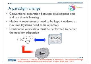 A paradigm change
• Conventional separation between development time
  and run time is blurring
• Models + requirements need to be kept + updated at
  run time (systems need to be reﬂective)
• Continuous veriﬁcation must be performed to detect
  the need for adaptation
                                               	
  
                                               	
  F(S=OK)




                                  Env
        R. Calinescu, C. Ghezzi, M. Kwiatkokwska, R. Mirandola, “Self-adaptive software
                                                                                     9
        needs quantitative verification at runtime”, Comm. ACM, Sept. 2012
 