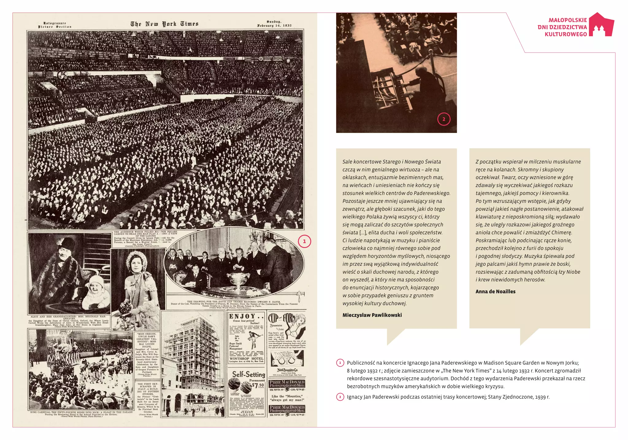 1
	 Publiczność na koncercie Ignacego Jana Paderewskiego w Madison Square Garden w Nowym Jorku;
8 lutego 1932 r.; zdjęcie zamieszczone w „The New York Times” z 14 lutego 1932 r. Koncert zgromadził
rekordowe szesnastotysięczne audytorium. Dochód z tego wydarzenia Paderewski przekazał na rzecz
bezrobotnych muzyków amerykańskich w dobie wielkiego kryzysu.
2
	 Ignacy Jan Paderewski podczas ostatniej trasy koncertowej; Stany Zjednoczone, 1939 r.
1
2
Sale koncertowe Starego i Nowego Świata
czczą w nim genialnego wirtuoza – ale na
oklaskach, entuzjazmie bezimiennych mas,
na wieńcach i uniesieniach nie kończy się
stosunek wielkich centrów do Paderewskiego.
Pozostaje jeszcze mniej ujawniający się na
zewnątrz, ale głęboki szacunek, jaki do tego
wielkiego Polaka żywią wszyscy ci, którzy
się mogą zaliczać do szczytów społecznych
świata […], elita ducha i woli społeczeństw.
Ci ludzie napotykają w muzyku i pianiście
człowieka co najmniej równego sobie pod
względem horyzontów myślowych, niosącego
im przez swą wyjątkową indywidualność
wieść o skali duchowej narodu, z którego
on wyszedł, a który nie ma sposobności
do enuncjacji historycznych, kojarzącego
w sobie przypadek geniuszu z gruntem
wysokiej kultury duchowej.
Mieczysław Pawlikowski
Z początku wspierał w milczeniu muskularne
ręce na kolanach. Skromny i skupiony
oczekiwał. Twarz, oczy wzniesione w górę
zdawały się wyczekiwać jakiegoś rozkazu
tajemnego, jakiejś pomocy i kierownika.
Po tym wzruszającym wstępie, jak gdyby
powziął jakieś nagłe postanowienie, atakował
klawiaturę z nieposkromioną siłą; wydawało
się, że uległy rozkazowi jakiegoś groźnego
anioła chce powalić i zmiażdżyć Chimerę.
Poskramiając lub podcinając rącze konie,
przechodził kolejno z furii do spokoju
i pogodnej słodyczy. Muzyka śpiewała pod
jego palcami jakiś hymn prawie że boski,
rozsiewając z zadumaną obfitością łzy Niobe
i krew niewidomych herosów.
Anna de Noailles
 