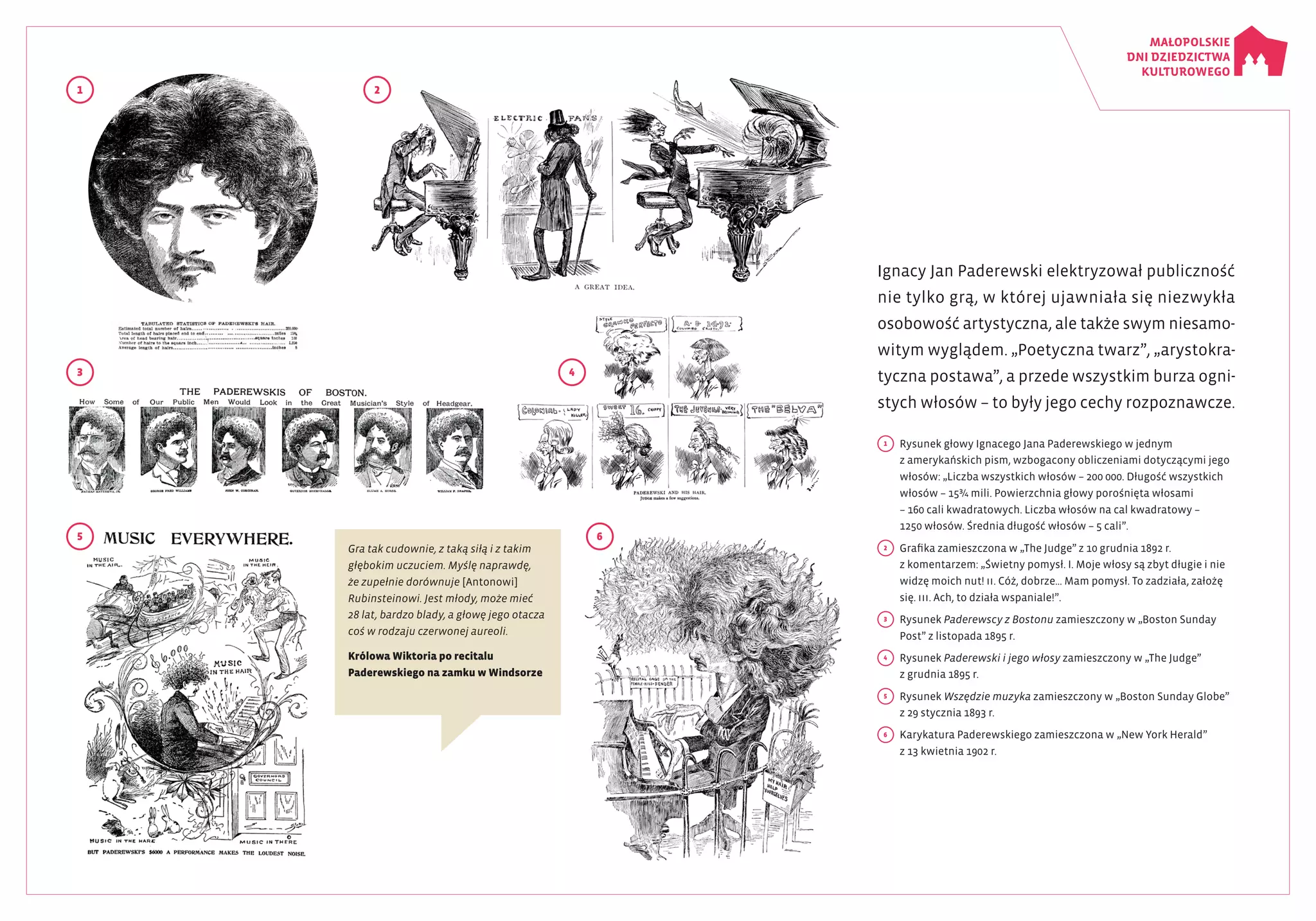 Ignacy Jan Paderewski elektryzował publiczność
nie tylko grą, w której ujawniała się niezwykła
osobowość artystyczna, ale także swym niesamo­
witym wyglądem. „Poetyczna twarz”, „arystokra­
tyczna postawa”, a przede wszystkim burza ogni­
stych włosów – to były jego cechy rozpoznawcze.
Gra tak cudownie, z taką siłą i z takim
głębokim uczuciem. Myślę naprawdę,
że zupełnie dorównuje [Antonowi]
Rubinsteinowi. Jest młody, może mieć
28 lat, bardzo blady, a głowę jego otacza
coś w rodzaju czerwonej aureoli.
Królowa Wiktoria po recitalu
Paderewskiego na zamku w Windsorze
1
3
5 6
4
2
1
	 Rysunek głowy Ignacego Jana Paderewskiego w jednym
z amerykańskich pism, wzbogacony obliczeniami dotyczącymi jego
włosów: „Liczba wszystkich włosów – 200 000. Długość wszystkich
włosów – 15¾ mili. Powierzchnia głowy porośnięta włosami
– 160 cali kwadratowych. Liczba włosów na cal kwadratowy –
1250 włosów. Średnia długość włosów – 5 cali”.
2
	 Grafika zamieszczona w „The Judge” z 10 grudnia 1892 r.
z komentarzem: „Świetny pomysł. I. Moje włosy są zbyt długie i nie
widzę moich nut! II. Cóż, dobrze… Mam pomysł. To zadziała, założę
się. III. Ach, to działa wspaniale!”.
3
	 Rysunek Paderewscy z Bostonu zamieszczony w „Boston Sunday
Post” z listopada 1895 r.
4
	 Rysunek Paderewski i jego włosy zamieszczony w „The Judge”
z grudnia 1895 r.
5
	 Rysunek Wszędzie muzyka zamieszczony w „Boston Sunday Globe”
z 29 stycznia 1893 r.
6
	 Karykatura Paderewskiego zamieszczona w „New York Herald”
z 13 kwietnia 1902 r.
 