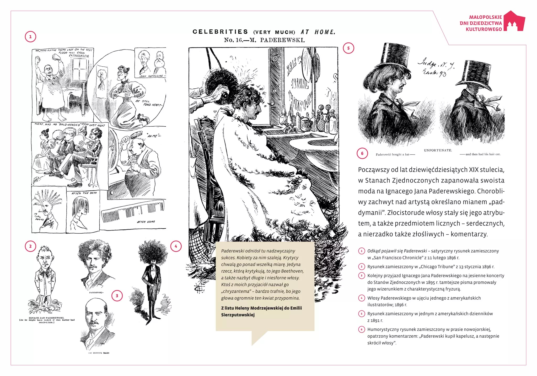 1
5
6
2 4
3
Począwszy od lat dziewięćdziesiątych XIX stulecia,
w Stanach Zjednoczonych zapanowała swoista
moda na Ignacego Jana Paderewskiego. Chorobli­
wy zachwyt nad artystą określano mianem „pad­
dymanii”. Złocistorude włosy stały się jego atrybu­
tem, a także przedmiotem licznych – serdecznych,
a nierzadko także złośliwych – komentarzy.
1
	 Odkąd pojawił się Paderewski – satyryczny rysunek zamieszczony
w „San Francisco Chronicle” z 11 lutego 1896 r.
2
	 Rysunek zamieszczony w „Chicago Tribune” z 13 stycznia 1896 r.
3
	 Kolejny przyjazd Ignacego Jana Paderewskiego na jesienne koncerty
do Stanów Zjednoczonych w 1895 r. tamtejsze pisma promowały
jego wizerunkiem z charakterystyczną fryzurą.
4 	 Włosy Paderewskiego w ujęciu jednego z amerykańskich
ilustratorów; 1896 r.
5
	 Rysunek zamieszczony w jednym z amerykańskich dzienników
z 1891 r.
6 	 Humorystyczny rysunek zamieszczony w prasie nowojorskiej,
opatrzony komentarzem: „Paderewski kupił kapelusz, a następnie
skrócił włosy”.
Paderewski odniósł tu nadzwyczajny
sukces. Kobiety za nim szaleją. Krytycy
chwalą go ponad wszelką miarę. Jedyna
rzecz, którą krytykują, to jego Beethoven,
a także nazbyt długie i niesforne włosy.
Ktoś z moich przyjaciół nazwał go
„chryzantema” – bardzo trafnie, bo jego
głowa ogromnie ten kwiat przypomina.
Z listu Heleny Modrzejewskiej do Emilii
Sierzputowskiej
 