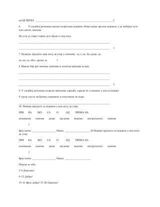 в) ОД ПЕСКА ___________________________________________________________3
6. У следећој реченици замени подвучени падежни облик неким другим падежом, а да добијеш исто
или слично значење:
На углу је стајао старац дуге браде и седе косе.
_____________________________________________________________________
_____________________________________________________________________ 1
7. Подвуци предлоге који могу да стоје у генитиву: са, о, ка, без, ради, до,
по, на, од, због, према, за. 1
8. Наведи бар три значења локатива и осмисли примере за њих.
_____________________________________________________________________
_____________________________________________________________________
_____________________________________________________________________ 3
9. У следећој реченици подвуци прилошке одредбе, одреди их и напиши у ком су падежу:
У среду смо се на брзину спаковали и отпутовали на море.
_____________________________________________________________________
10. Повежи предлоге са падежом у ком могу да стоје:
ПРИ КА БЕЗ СА О ОД ПРЕМА НА
номинатив генитив датив акузатив вокатив инструментал локатив
1
Број поена: __________________ Оцена: ___________________10.Повежи предлоге са падежом у ком могу
да стоје:
ПРИ КА БЕЗ СА О ОД ПРЕМА НА
номинатив генитив датив акузатив вокатив инструментал локатив
1
Број поена: __________________ Оцена: ___________________
Порука за тебе:
5–8 Довољно!
9–12 Добро!
13–16 Врло добро! 17–20 Одлично!
 