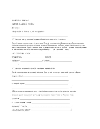 КОНТРОЛНА ВЕЖБА 3
ОБЛАСТ: ПАДЕЖНИ СИСТЕМ
Друга група
1. Који падеж не може да се јави без предлога?
____________________________________________________________________ 1
2. У следећем тексту препознај падежне облике подвучених речи и синтагми:
Нагло је мењао расположење и ћуд, тих дана. Јахао је пред пуком са официрима, димећи из луле, да се
изненада баци у кола што су се труцкала за пуком. Накривљеним клобуком мрдао је весело уз песму, да,
после, опет одјаше и ућути, ударивши коња чизмом под сапи. Стењући од бола у колима, чинило му се као
да већ неколико дана пада нека киша, којој нема краја... (М. Црњански, Сеобе)
РАСПОЛОЖЕЊЕ И ЋУД __________________________________________________
ПРЕД ПУКОМ __________________________ ИЗ ЛУЛЕ ________________________
УЗ ПЕСМУ __________________________ УКОЛИМА _________________________
5
3. У следећим реченицама подвуци све објекте и разврстај их:
Пио је само воде, иако је било кафе и сокова. Нико га није приметио, чак и кад је говорио о филму.
а) прави објекат ______________________________________________________
_____________________________________________________________________
б) неправи објекат ____________________________________________________
_____________________________________________________________________ 2
4. Подвученим речима и синтагмама у следећој реченици одреди падеже и њихова значења.
Била је то књига занимљивих прича, коју смо налазили сваког уторка на Тањином столу.
а) КЊИГА _____________________________________________________________
б) ЗАНИМЉИВИХ ПРИЧА ______________________________________________
в) СВАКОГ УТОРКА ____________________________________________________
г) НА ТАЊИНОМ СТОЛУ ________________________________________________2
 