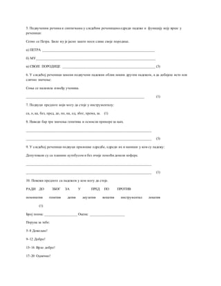 5. Подвученим речима и синтагмама у следећим реченицама одреди падеже и функцију коју врше у
реченици:
Сетио се Петра. Било му је јасно зашто носи слике своје породице.
а) ПЕТРА ______________________________________________________________
б) МУ__________________________________________________________________
в) СВОЈЕ ПОРОДИЦЕ ___________________________________________________ (3)
6. У следећој реченици замени подвучени падежни облик неким другим падежом, а да добијеш исто или
слично значење:
Соња се налазила између ученика.
_________________________________________________________________ (1)
7. Подвуци предлоге који могу да стоје у инструменталу:
са, о, ка, без, пред, до, по, на, од, због, према, за. (1)
8. Наведи бар три значења генитива и осмисли примере за њих.
_____________________________________________________________________
_____________________________________________________________________ (3)
9. У следећој реченици подвуци прилошке одредбе, одреди их и напиши у ком су падежу:
Допутовали су са планине аутобусом и без ичије помоћи донели кофере.
_____________________________________________________________________
_____________________________________________________________________ (1)
10. Повежи предлоге са падежом у ком могу да стоје.
РАДИ ДО ЗБОГ ЗА У ПРЕД ПО ПРОТИВ
номинатив генитив датив акузатив вокатив инструментал локатив
(1)
Број поена: __________________ Оцена: ___________________
Порука за тебе:
5–8 Довољно!
9–12 Добро!
13–16 Врло добро!
17–20 Одлично!
 