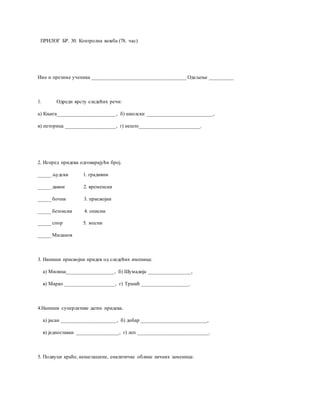 ПРИЛОГ БР. 30. Контролна вежба (78. час)
Име и презиме ученика ____________________________________ Одељење _________
1. Одреди врсту следећих речи:
а) Књига______________________, б) школски _________________________,
в) петорица ___________________, г) нешто_______________________.
2. Испред придева одговарајући број.
_____ људски 1. градивни
_____ давни 2. временски
_____ бочни 3. присвојни
_____ бетонски 4. описни
_____ спор 5. месни
_____ Миланов
3. Напиши присвојни придев од следећих именица:
а) Милица__________________, б) Шумадија ________________,
в) Марко ___________________, г) Тршић __________________.
4.Напиши суперлативе датих придева.
а) јасан _____________________, б) добар _________________________,
в) једноставан ________________, г) леп ___________________________.
5. Подвуци краће, ненаглашене, енклитичке облике личних заменица:
 