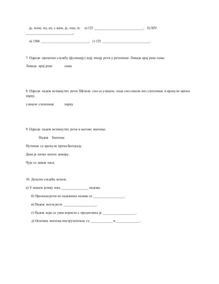 ја, мене, ме, их, с њим, је, они, те. а) 123 ___________________________, б) XIV
__________________________,
в) 1568 __________________________, г) 125. __________________________.
7. Одреди прецизно службу (функцију) коју имају речи у реченици: Ливада крај реке сања.
Ливада крај реке сања
8. Одреди падеж истакнутих речи: Шетали смо се улицом, онда смо сишли низ степенице и кренули према
парку.
улицом степенице парку
9. Одреди падеж истакнутих речи и његово значење.
Падеж Значење
Путници су кренули према Београду.
Дека је питао нешто девојку.
Чује се лавеж паса.
10. Допуни следеће исказе.
а) У нашем језику има _______________ падежа.
б) Промена речи по падежима назива се _________________.
в) Падеж места јесте __________________.
г) Падеж који се увек користи с предлозима је __________________.
д) Основна значења инструментала су ____________ и _____________.
 