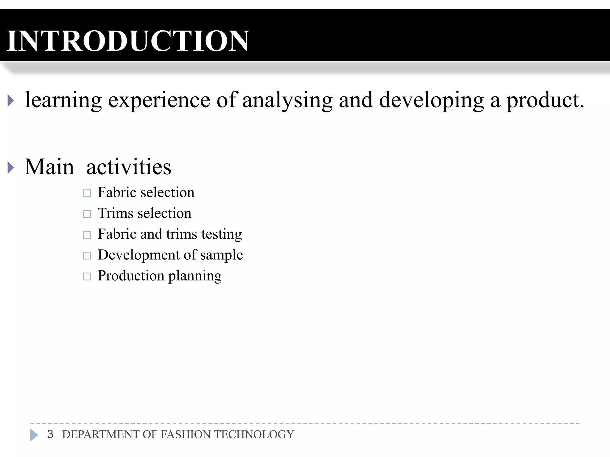 INTRODUCTION
   learning experience of analysing and developing a product.

   Main activities
             Fabric selection
             Trims selection
             Fabric and trims testing
             Development of sample
             Production planning




      3 DEPARTMENT OF FASHION TECHNOLOGY
 