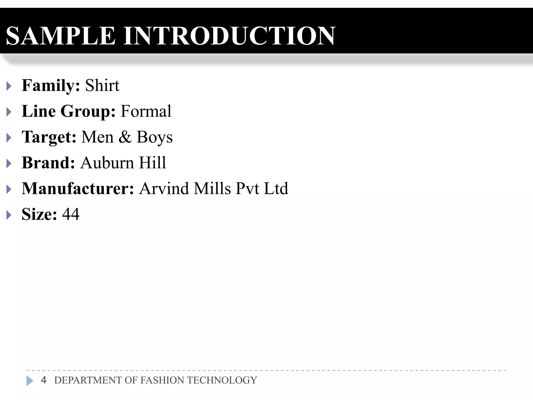 SAMPLE INTRODUCTION
   Family: Shirt
   Line Group: Formal
   Target: Men & Boys
   Brand: Auburn Hill
   Manufacturer: Arvind Mills Pvt Ltd
   Size: 44




      4 DEPARTMENT OF FASHION TECHNOLOGY
 