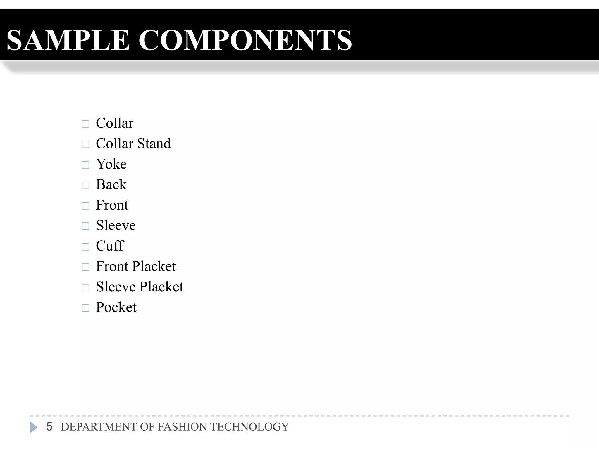 SAMPLE COMPONENTS

        Collar
        Collar Stand
        Yoke
        Back
        Front
        Sleeve
        Cuff
        Front Placket
        Sleeve Placket
        Pocket




 5 DEPARTMENT OF FASHION TECHNOLOGY
 