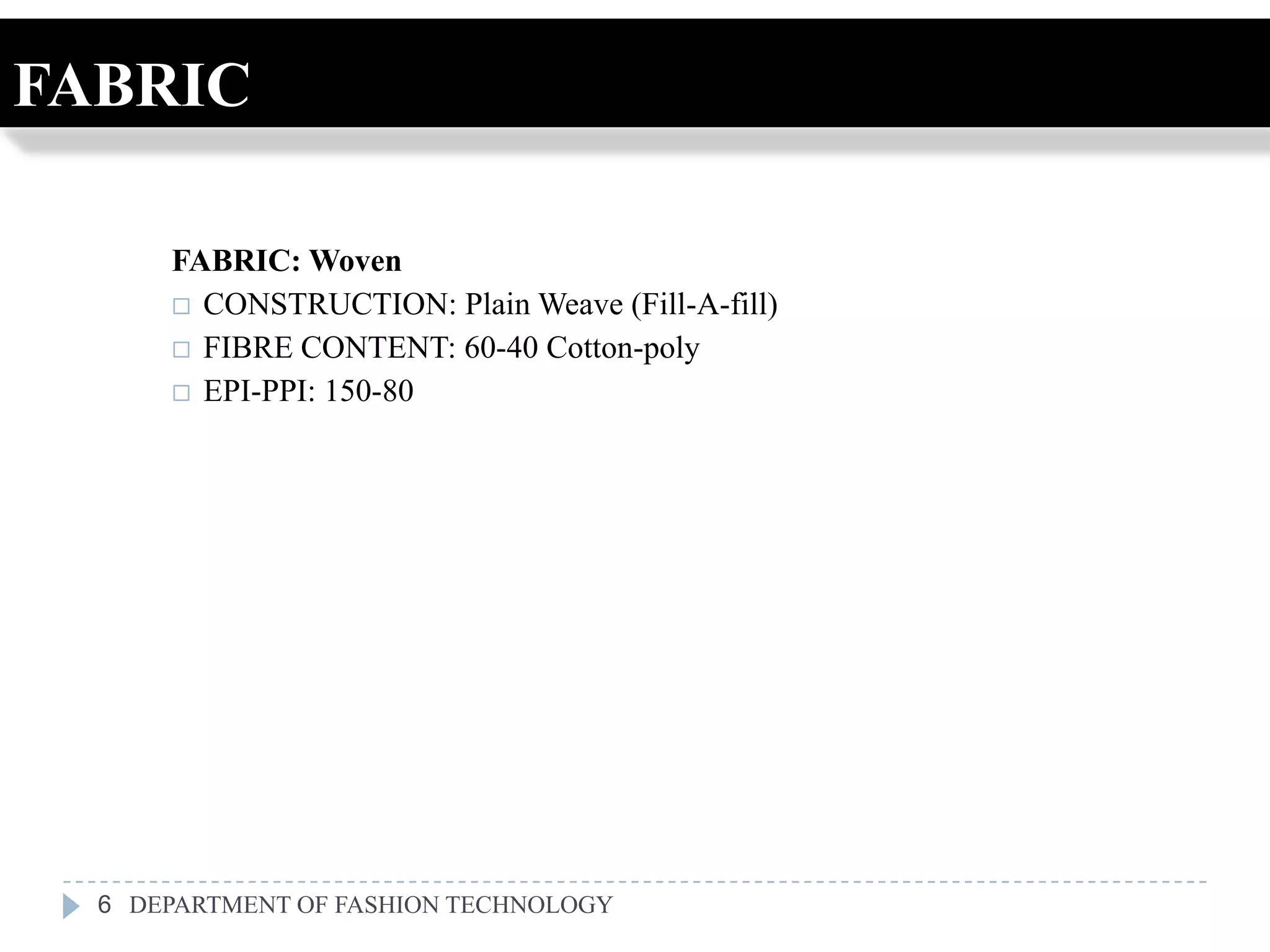 FABRIC

      FABRIC: Woven
       CONSTRUCTION: Plain Weave (Fill-A-fill)
       FIBRE CONTENT: 60-40 Cotton-poly
       EPI-PPI: 150-80




  6 DEPARTMENT OF FASHION TECHNOLOGY
 