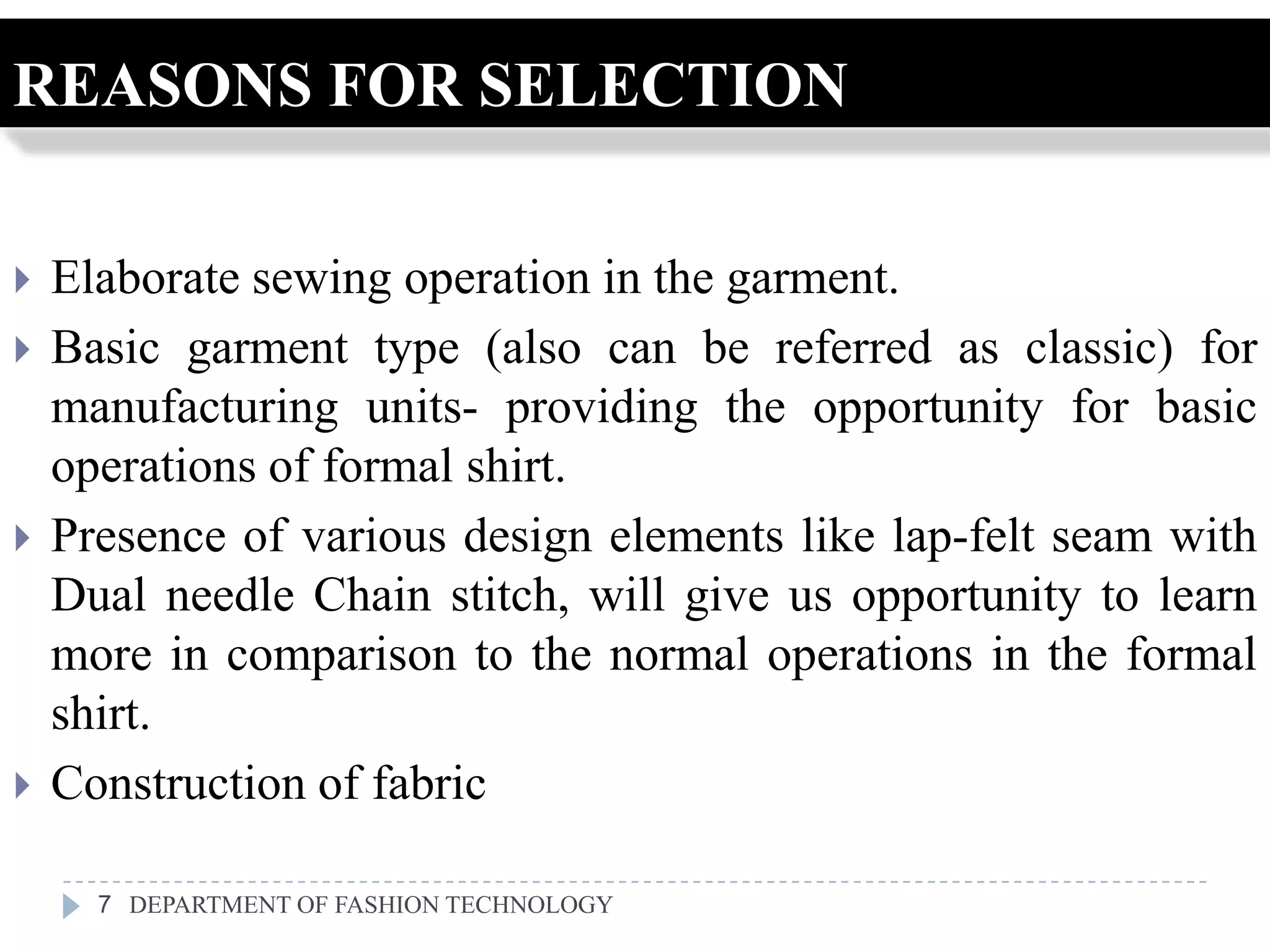 REASONS FOR SELECTION

   Elaborate sewing operation in the garment.
   Basic garment type (also can be referred as classic) for
    manufacturing units- providing the opportunity for basic
    operations of formal shirt.
   Presence of various design elements like lap-felt seam with
    Dual needle Chain stitch, will give us opportunity to learn
    more in comparison to the normal operations in the formal
    shirt.
   Construction of fabric

      7 DEPARTMENT OF FASHION TECHNOLOGY
 