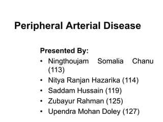 Peripheral Arterial Disease
Presented By:
• Ningthoujam Somalia Chanu
(113)
• Nitya Ranjan Hazarika (114)
• Saddam Hussain (119)
• Zubayur Rahman (125)
• Upendra Mohan Doley (127)
 