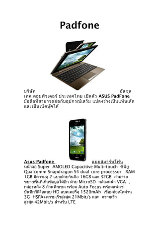 Padfone




บริษ ัท                                                 อัส ซุส
เทค คอมพิว เตอร์ ประเทศไทย เปิด ตัว ASUS PadFone
มือ ถือ ที่ส ามารถต่อ กับ อุป กรณ์เ สริม แปลงร่า งเป็น แท็บ เล็ต
และเป็น เน็ต บุ๊ค ได้




Asus Padfone                           แบบสมาร์ท โฟน
หน้าจอ Super AMOLED Capacitive Multi-touch ซีพียู
Qualcomm Snapdragon S4 dual core processor RAM
1GB มีความจุ 2 แบบด้วยกันคือ 16GB และ 32GB สามารถ
ขยายพื้นที่เก็บข้อมูลได้อีก ด้วย MicroSD กล้องหน้า VGA ,
กล้องหลัง 8 ล้านพิกเซล พร้อม Auto-Focus พร้อมแฟลซ
บันทึกวีดีโอแบบ HD แบตเตอรี่จุ 1520mAh เชื่อมต่อเน็ตผ่าน
3G HSPA+ความเร็วสูงสุด 21Mbit/s และ ความเร็ว
สูงสุด 42Mbit/s สำาหรับ LTE
 