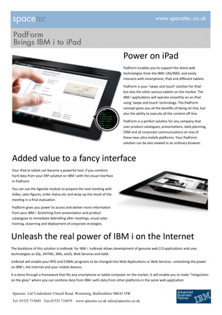 Power on iPad
                                                                         PadForm enables you to support the latest web
                                                                         technologies from the IBM i (AS/400), and easily
                                                                         interacts with smartphone, iPad and different tablets.

                                                                         PadForm is your 'swipe and touch' solution for iPad -
                                                                         but also the other various tablets on the market. The
                                                                         IBM i applications will operate smoothly on an iPad
                                                                         using 'swipe and touch' technology. The PadForm
                                                                         concept gives you all the benefits of being on-line, but
                                                                         also the ability to execute all the content off-line.

                                                                         PadForm is a perfect solution for any company that
                                                                         uses product catalogues, presentations, daily planning,
                                                                         CRM and all corporate communications on one of
                                                                         these new ultra mobile platforms. Your PadForm
                                                                         solution can be also viewed in an ordinary browser.



Added value to a fancy interface
Your iPad or tablet can become a powerful tool, if you combine
hard data from your ERP solution on IBM i with the visual interface
in PadForm

You can use the Agenda module to prepare the next meeting with
slides, sales figures, order status etc and wrap up the result of the
meeting in a final evaluation.

Padform gives you power to access and deliver more information
from your IBM i. Stretching from presentation and product
catalogues to immediate debriefing after meetings, visual sales
training, eLearning and deployment of corporate strategies.


Unleash the real power of IBM i on the Internet
The backbone of this solution is IceBreak for IBM i. IceBreak allows development of genuine web 2.0 applications and uses
technologies as SQL, XHTML, XML, extJS, Web Services and AJAX

IceBreak will enable your RPG and COBAL programs to be changed into Web Applications or Web Services -unleashing the power
on IBM i, the Internet and your mobile devices.

It is done through a framework that fits any smartphone or tablet computer on the market. It will enable you to make "integration
on the glass" where you can combine data from IBM i with data from other platforms in the same web application


Spacetec Ltd 'Lindisfarne' Church Road, Westoning, Bedfordshire MK45 5JW
Tel: 01525 713045 Fax:01525 716079 www.spacetec.co.uk sales@spacetec.co.uk
 