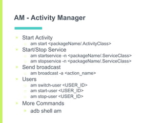 AM - Activity Manager
▣ Start Activity
□ am start <packageName/.ActivityClass>
▣ Start/Stop Service
□ am startservice -n <...