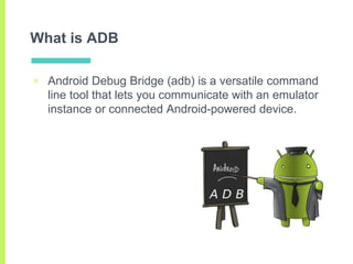 What is ADB
▣ Android Debug Bridge (adb) is a versatile command
line tool that lets you communicate with an emulator
insta...