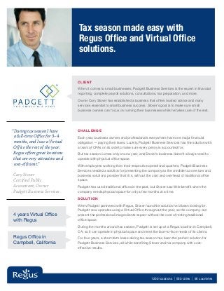 Tax season made easy with
                                Regus Office and Virtual Office
                                solutions.


                                CLIE NT

                                When it comes to small businesses, Padgett Business Services is the expert in financial
                                reporting, complete payroll solutions, consultations, tax preparation, and more.

                                Owner Cary Stover has established a business that offers trusted advice and many
                                services essential to small business success. Stover’s goal is to make sure small
                                business owners can focus on running their businesses while he takes care of the rest.




“During tax season I have       Challenge
 a full-time Office for 3–4     Each year, business owners and professionals everywhere have one major financial
 months, and I use a Virtual    obligation — paying their taxes. Luckily, Padgett Business Services has the solution with
 Office the rest of the year.   a team of CPAs on its side to make sure every penny is accounted for.
 Regus offers great locations   But tax season comes only once a year, and Stover’s business doesn’t always need to
 that are very attractive and   operate with physical office space.
 cost-efficient.”               With employees working from their respective operational quarters, Padgett Business
                                Services needed a solution for presenting the company as the credible tax services and
Cary Stover                     business solutions provider that it is, without the cost and overhead of traditional office
Certified Public                space.
Accountant, Owner               Padgett has used traditional offices in the past, but Stover saw little benefit when the
Padgett Business Services       company needs physical space for only a few months at a time.

                                Solution

                                When Padgett partnered with Regus, Stover found the solution he’d been looking for.
                                Padgett now operates using a Virtual Office throughout the year, so the company can
4 years Virtual Office          present the professional image clients expect without the cost of renting traditional
with Regus                      office space.

                                During the months around tax season, Padgett is set up at a Regus location in Campbell,
                                CA, so it can operate in physical space and meet the face-to-face needs of its clients.
Regus Office in                 For four years, a short-term lease during tax season has been the perfect solution for
Campbell, California            Padgett Business Services, all while benefiting Stover and his company with cost-
                                effective results.




                                                                                  1200 locations   | 550 cities | 95 countries
 